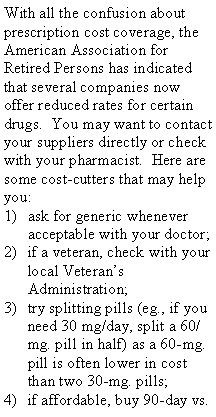 Text Box: With all the confusion about prescription cost coverage, the American Association for Retired Persons has indicated that several companies now offer reduced rates for certain drugs. You may want to contact your suppliers directly or check with your pharmacist. Here are some cost-cutters that may help you:
ask for generic whenever acceptable with your doctor;
if a veteran, check with your local Veteran’s Administration;
try splitting pills (eg., if you need 30 mg/day, split a 60/mg. pill in half) as a 60-mg. pill is often lower in cost than two 30-mg. pills;
if affordable, buy 90-day vs.